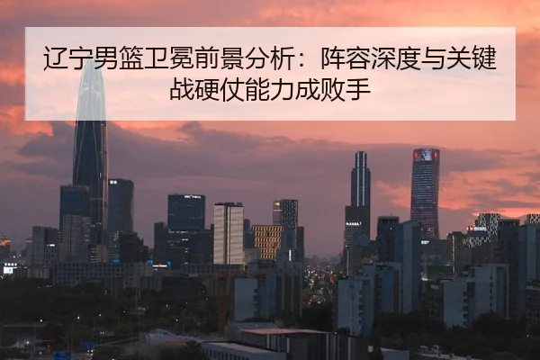 辽宁男篮卫冕前景分析：阵容深度与关键战硬仗能力成败手