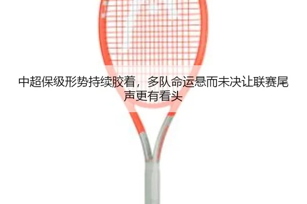中超保级形势持续胶着，多队命运悬而未决让联赛尾声更有看头