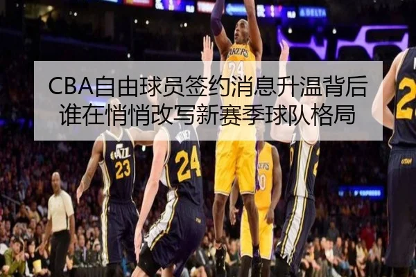 CBA自由球员签约消息升温背后 谁在悄悄改写新赛季球队格局